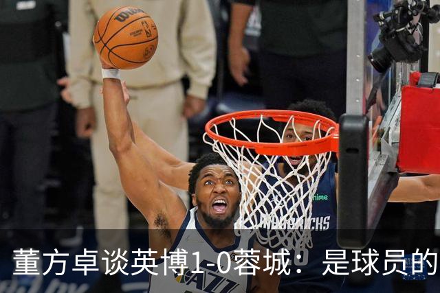 董方卓谈英博1-0蓉城：是球员的胜利也是球迷的胜利 希望英博夺冠